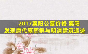 2017襄阳公墓价格 襄阳发现唐代墓葬群与明清建筑遗迹
